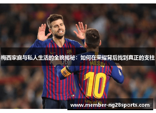 梅西家庭与私人生活的全貌揭秘：如何在荣耀背后找到真正的支柱