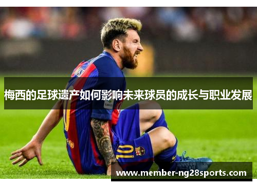 梅西的足球遗产如何影响未来球员的成长与职业发展