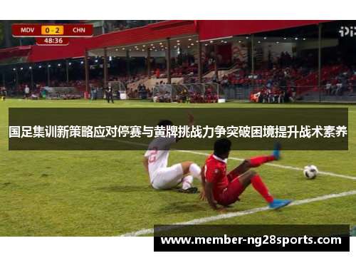 国足集训新策略应对停赛与黄牌挑战力争突破困境提升战术素养
