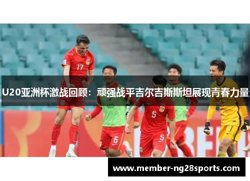 U20亚洲杯激战回顾：顽强战平吉尔吉斯斯坦展现青春力量
