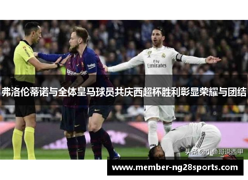 弗洛伦蒂诺与全体皇马球员共庆西超杯胜利彰显荣耀与团结