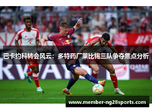 巴卡约科转会风云：多特药厂莱比锡三队争夺焦点分析