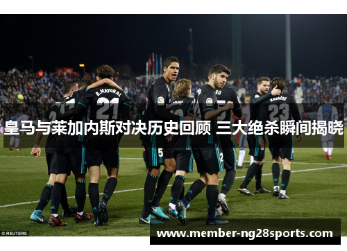 皇马与莱加内斯对决历史回顾 三大绝杀瞬间揭晓
