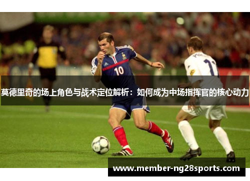 莫德里奇的场上角色与战术定位解析：如何成为中场指挥官的核心动力