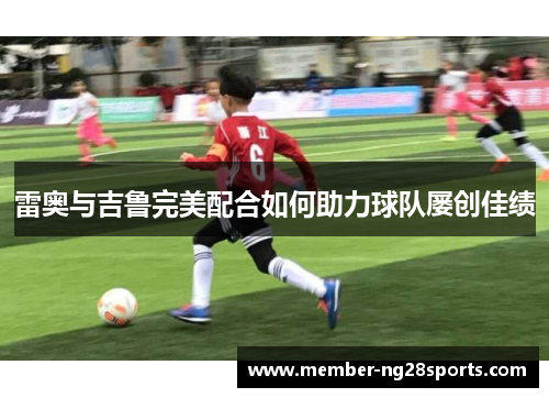 雷奥与吉鲁完美配合如何助力球队屡创佳绩 雷奥与吉鲁完美配合如何助力球队屡创佳绩