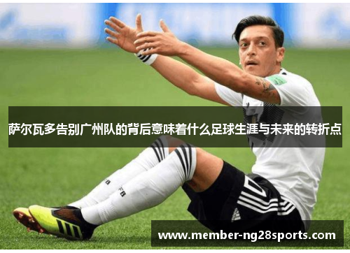 萨尔瓦多告别广州队的背后意味着什么足球生涯与未来的转折点