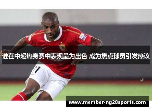 谁在中超热身赛中表现最为出色 成为焦点球员引发热议