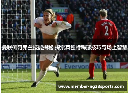 曼联传奇弗兰技能揭秘 探索其独特踢球技巧与场上智慧